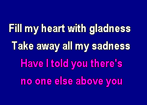 Fill my heart with gladness

Take away all my sadness