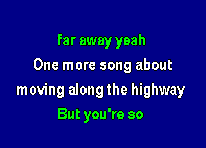 far away yeah
One more song about

moving along the highway

But you're so