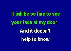 It will be so fine to see
your face at my door
And it doesn't

help to know