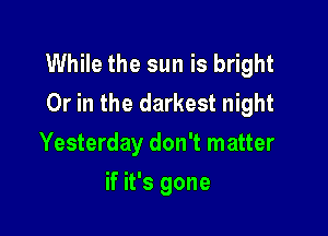 While the sun is bright
Or in the darkest night

Yesterday don't matter
if it's gone
