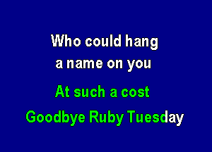 Who could hang
a name on you

At such a cost

Goodbye Ruby Tuesday