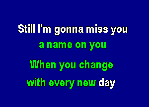 Still I'm gonna miss you
a name on you

When you change

with every new day
