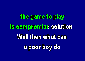 the game to play

is compromise solution
Well then what can
But where I live