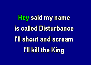 Hey said my name

is called Disturbance

I'll shout and scream
I'll kill the King