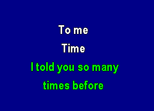 To me
Time

ltold you so many

times before