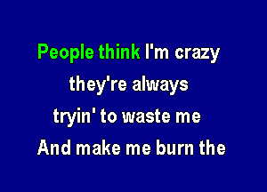 People think I'm crazy

they're always
tryin' to waste me
And make me burn the