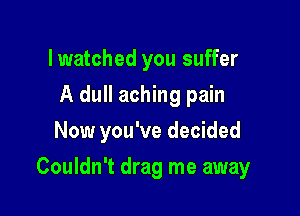 lwatched you suffer
A dull aching pain
Now you've decided

Couldn't drag me away
