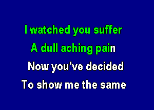 lwatched you suffer

A dull aching pain

Now you've decided
To show me the same