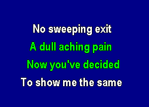 No sweeping exit

A dull aching pain

Now you've decided
To show me the same