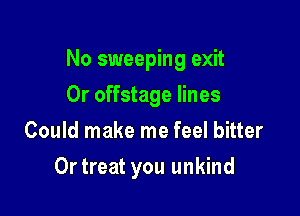 No sweeping exit

Or offstage lines
Could make me feel bitter
Ortreat you unkind