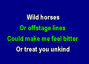 Wild horses
Or offstage lines
Could make me feel bitter

Ortreat you unkind