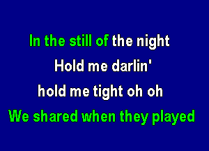 In the still of the night
Hold me darlin'
hold me tight oh oh

We shared when they played