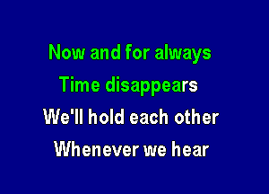 Now and for always

Time disappears
We'll hold each other
Whenever we hear