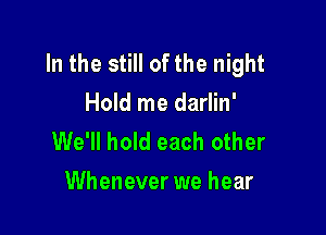 In the still of the night
Hold me darlin'

We'll hold each other
Whenever we hear