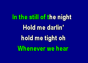 In the still of the night
Hold me darlin'

hold me tight oh
Whenever we hear