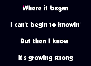Where it began
I can't begin to knowin'

But then I knmaur

it's growing strong