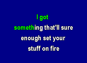 I got
something that'll sure

enough set your

stuff on fire