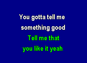 You gotta tell me

something good
Tell me that
you like it yeah