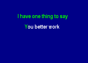 l have onething to say

You better work