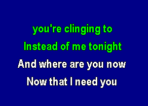 you're clinging to
Instead of me tonight

And where are you now

Nowthat I need you