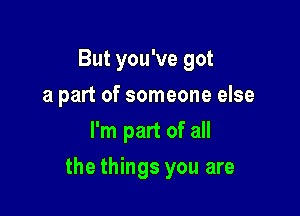 But you've got
a part of someone else
I'm part of all

the things you are