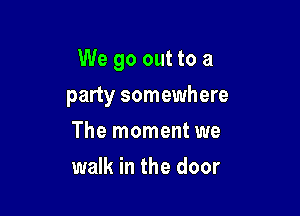 We go out to a

party somewhere
The moment we
walk in the door