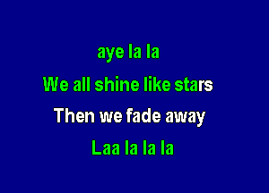 aye la la
We all shine like stars

Then we fade away

Laa la la la