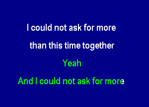 lcould not ask for more

than this time together

Yeah

And I could not ask for more