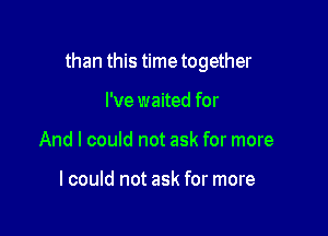 than this time together

I've waited for
And I could not ask for more

lcould not ask for more