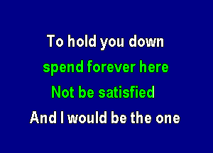 To hold you down

spend forever here
Not be satisfied
And I would be the one