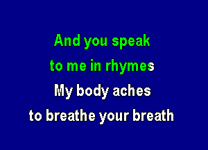 And you speak

to me in rhymes
My body aches
to breathe your breath