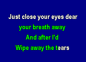 Just close your eyes dear

your breath away
And after I'd
Wipe away the tears