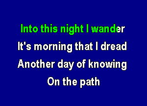 Into this night I wander
It's morning that I dread

Another day of knowing
On the path