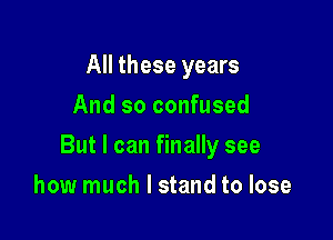 All these years
And so confused

But I can finally see

how much I stand to lose