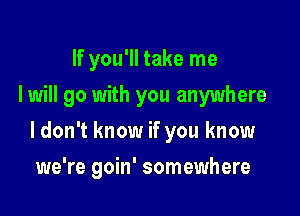 If you'll take me
I will go with you anywhere
I don't know if you know

we're goin' somewhere