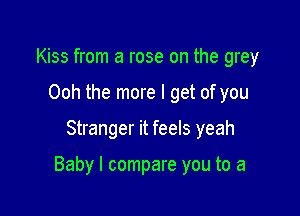 Kiss from a rose on the grey
Ooh the more I get of you

Stranger it feels yeah

Baby I compare you to a