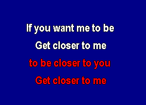 If you want meto be

Get closer to me