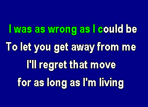 lwas as wrong as I could be
To let you get away from me
I'll regret that move

for as long as I'm living