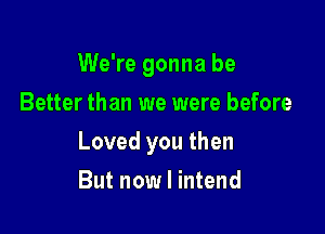 We're gonna be
Better than we were before

Loved you then

But now I intend