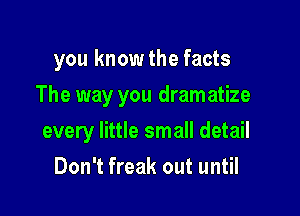 you know the facts
The way you dram atize

every little small detail

Don't freak out until