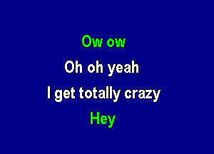 Owow
Oh oh yeah

I get totally crazy

Hey