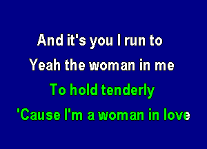 And it's you I run to

Yeah the woman in me
To hold tenderly
'Cause I'm a woman in love