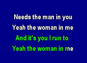 Needs the man in you

Yeah the woman in me
And it's you I run to
Yeah the woman in me