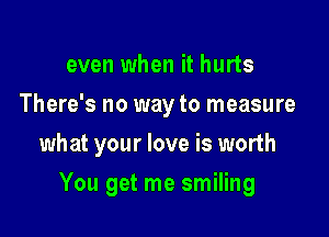 even when it hurts
There's no way to measure
what your love is worth

You get me smiling