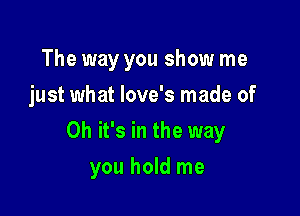 The way you show me
just what love's made of

Oh it's in the way

you hold me