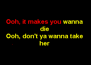 Ooh, it makes you wanna
die

Ooh, don't ya wanna take
her