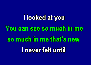 I looked at you

You can see so much in me
so much in me that's new
I never felt until