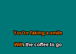 You're faking a smile

With the coffee to go