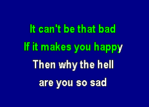 It can't be that bad
If it makes you happy

Then why the hell
are you so sad
