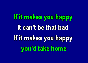 If it makes you happy
It can't be that bad

If it makes you happy

you'd take home